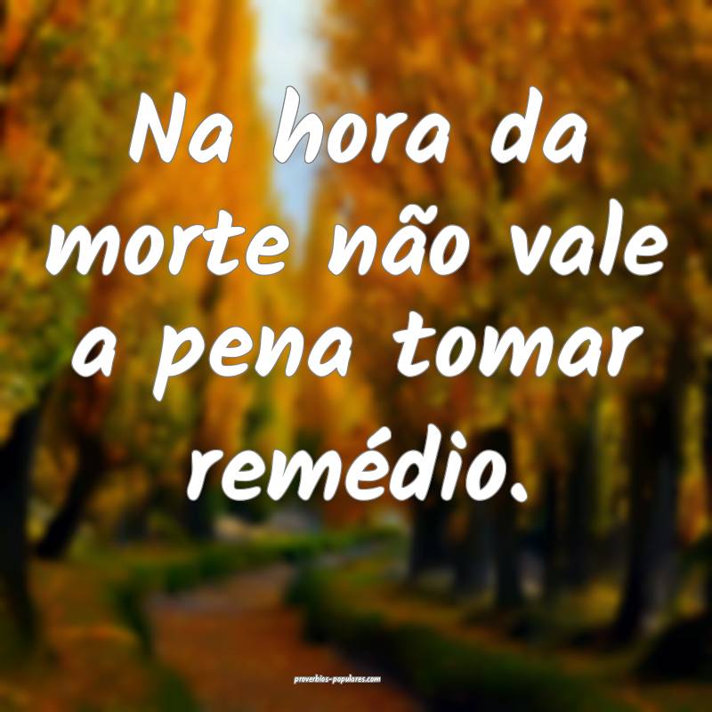 Na hora da morte não vale a pena tomar remédio.
...