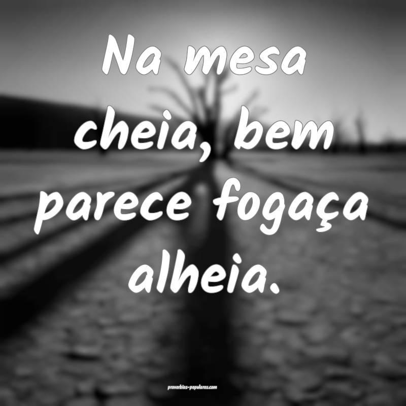 Na mesa cheia, bem parece fogaça alheia.
...