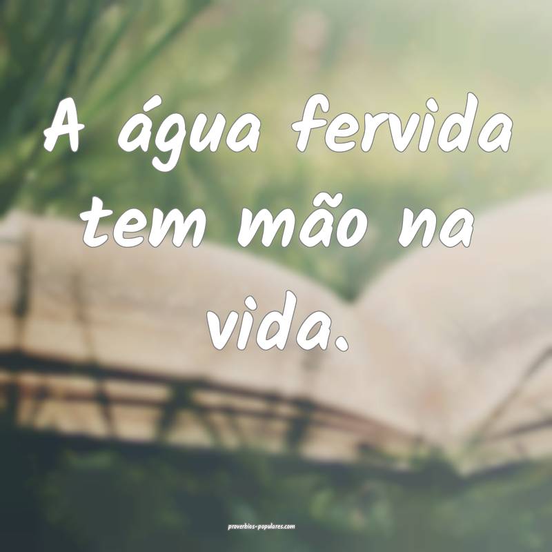 A água fervida tem mão na vida.
...