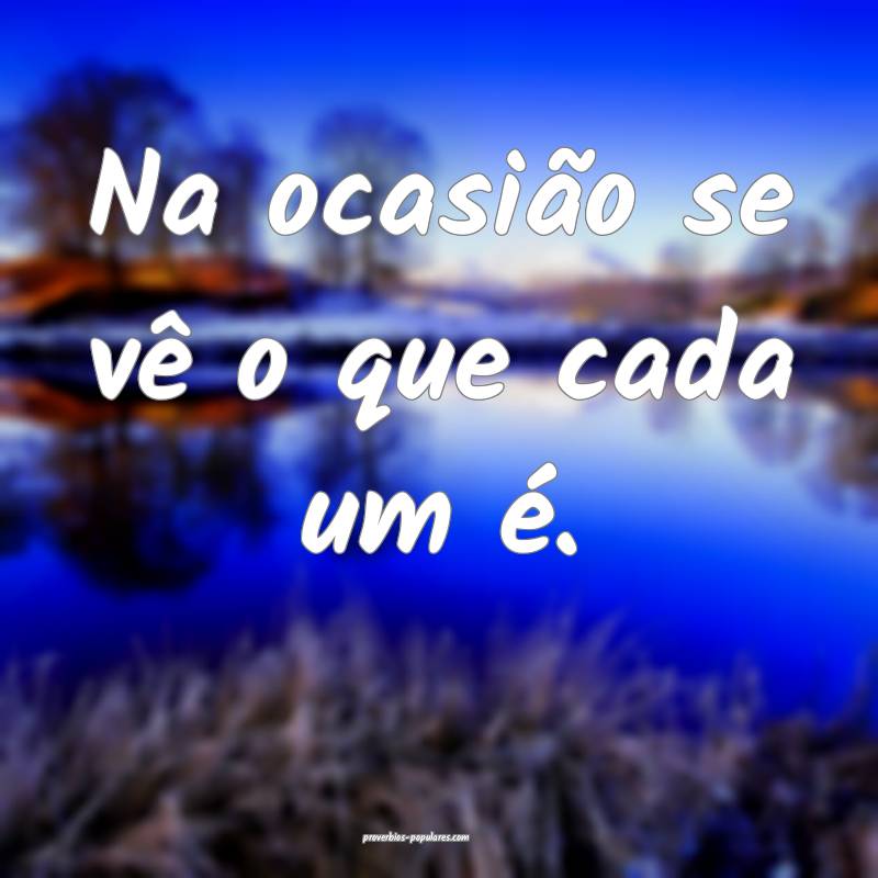 Na ocasião se vê o que cada um é.
...