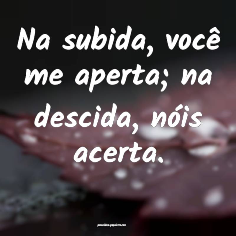 Na subida, você me aperta; na descida, nóis acerta.
...