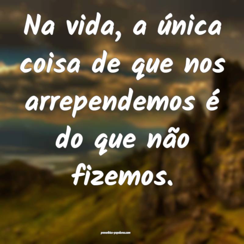 Na vida, a única coisa de que nos arrependemos é do que não fizemos...