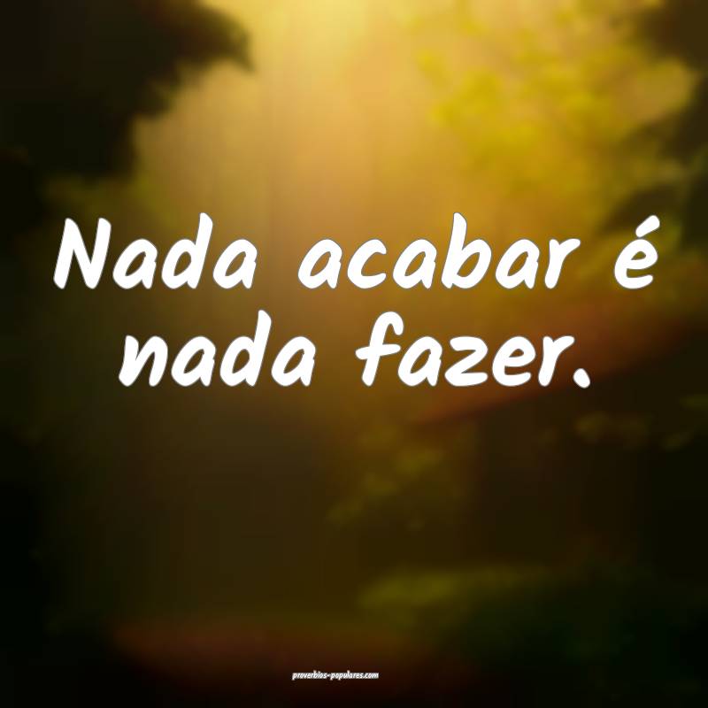 Nada acabar é nada fazer.
...
