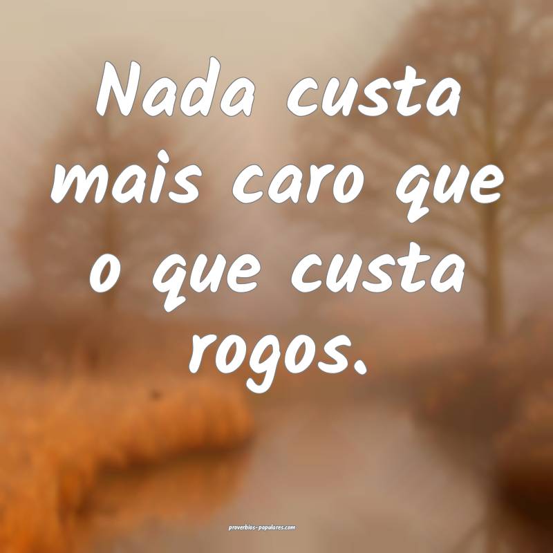 Nada custa mais caro que o que custa rogos.
 ...