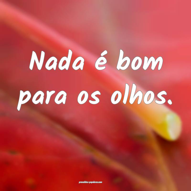 Nada é bom para os olhos.
...