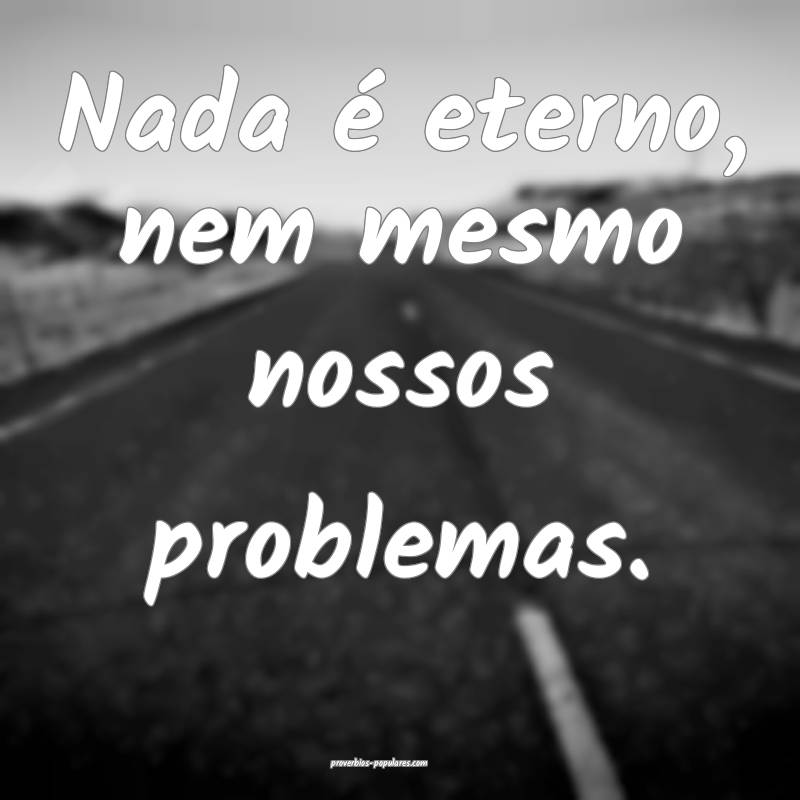 Nada é eterno, nem mesmo nossos problemas.
...