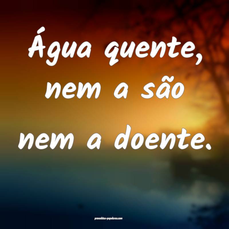 Água quente, nem a são nem a doente.
...