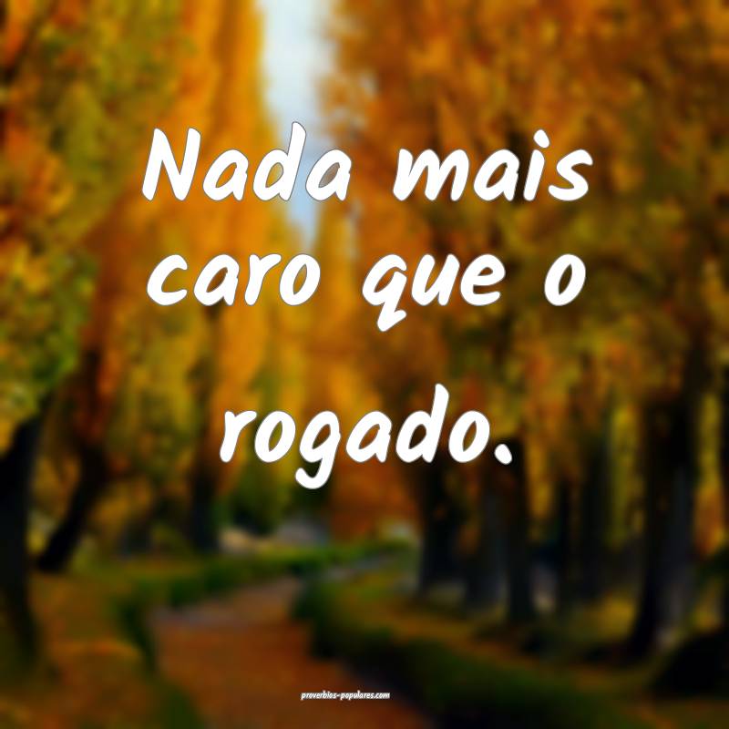 Nada mais caro que o rogado.
...