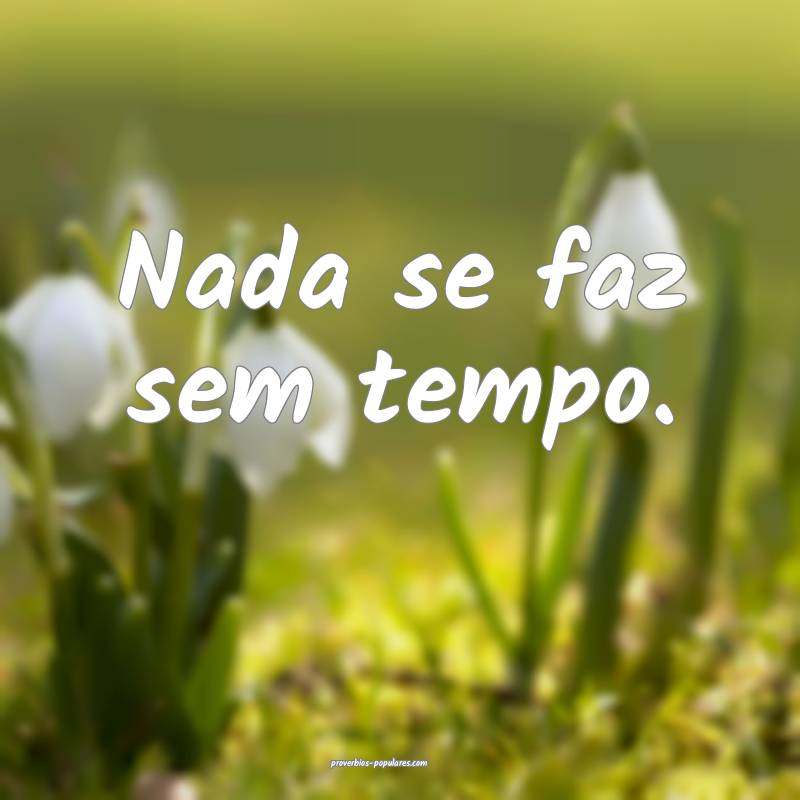 Nada se faz sem tempo.
...