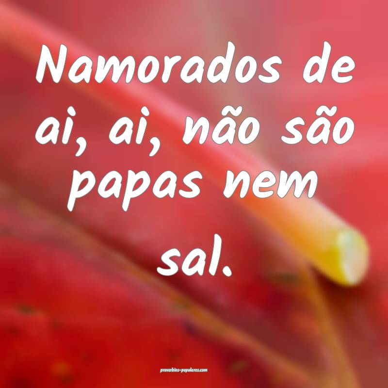 Namorados de ai, ai, não são papas nem sal.
...