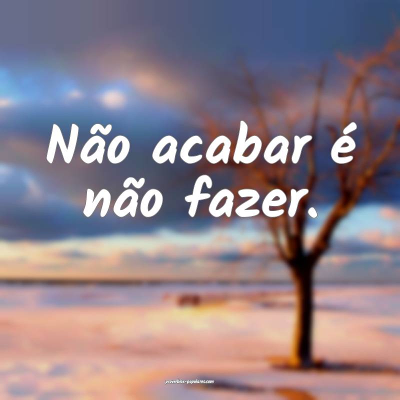 Não acabar é não fazer.
...