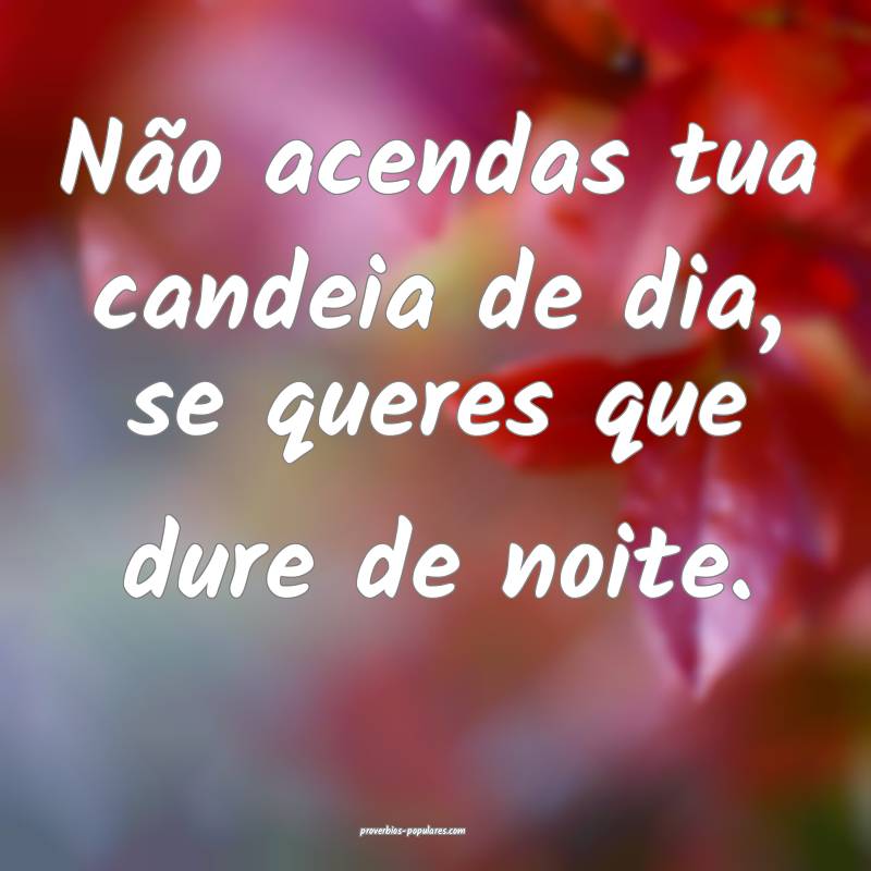 Não acendas tua candeia de dia, se queres que dure de noite.
...
