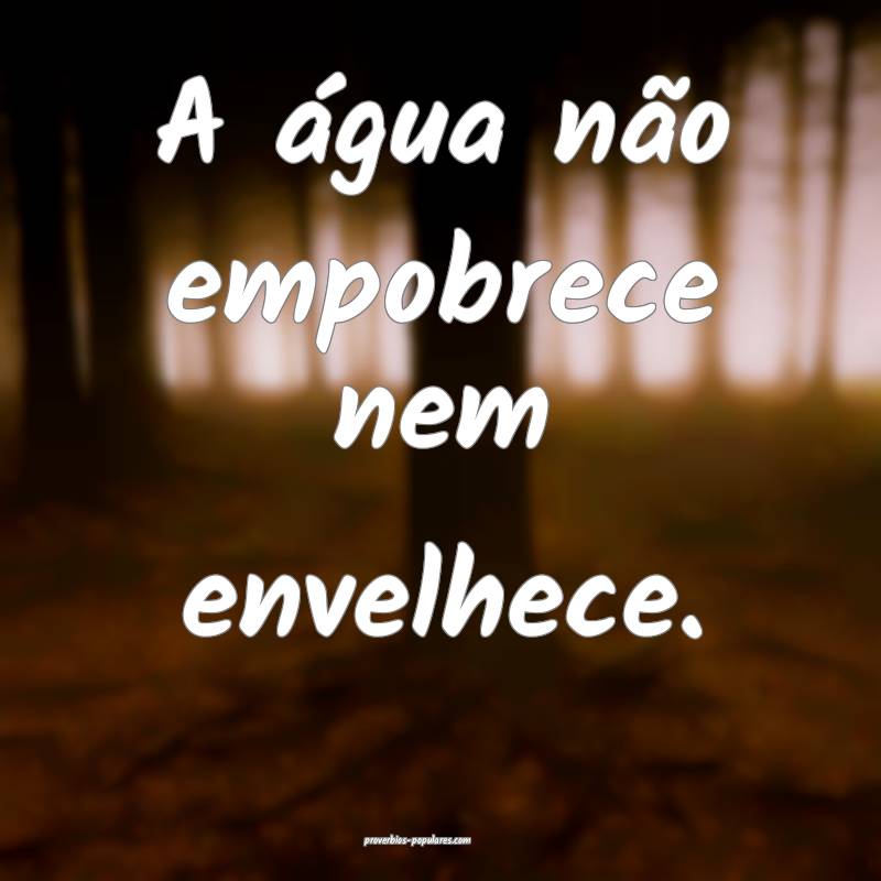A água não empobrece nem envelhece.
 ...