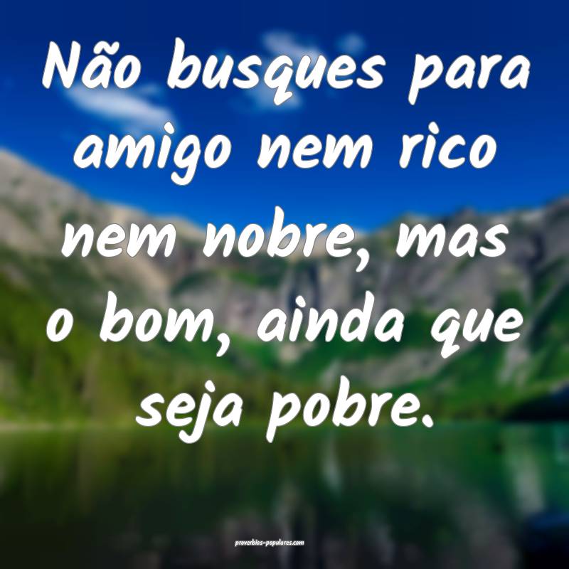 Não busques para amigo nem rico nem nobre, mas o bom, ainda que seja ...
