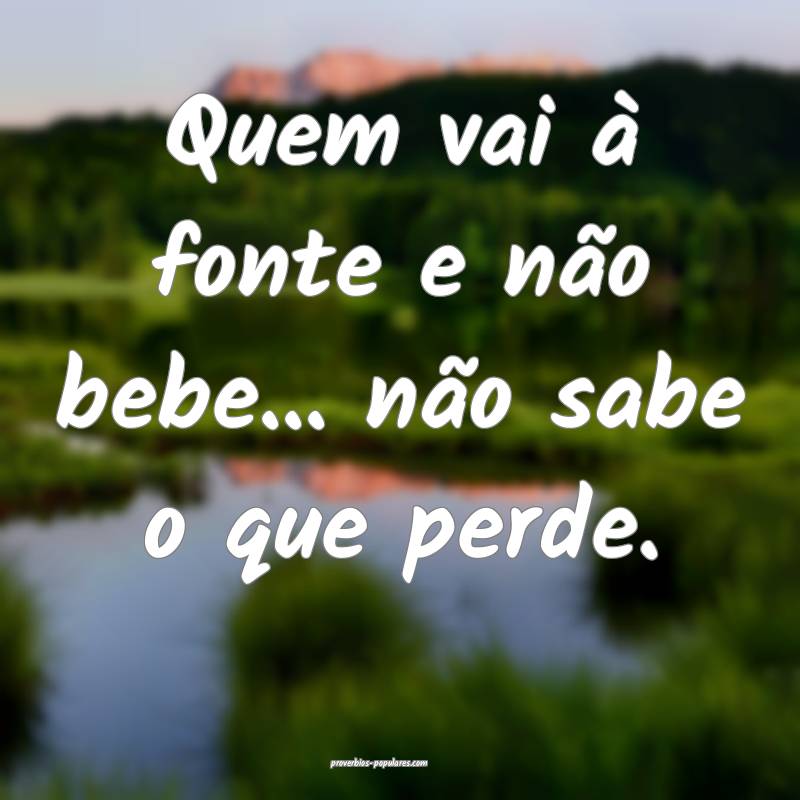 Quem vai à fonte e não bebe... não sabe o que perde.
...