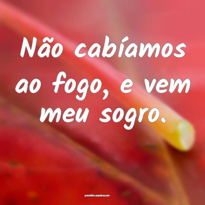Não cabíamos ao fogo, e vem meu sogro.
...