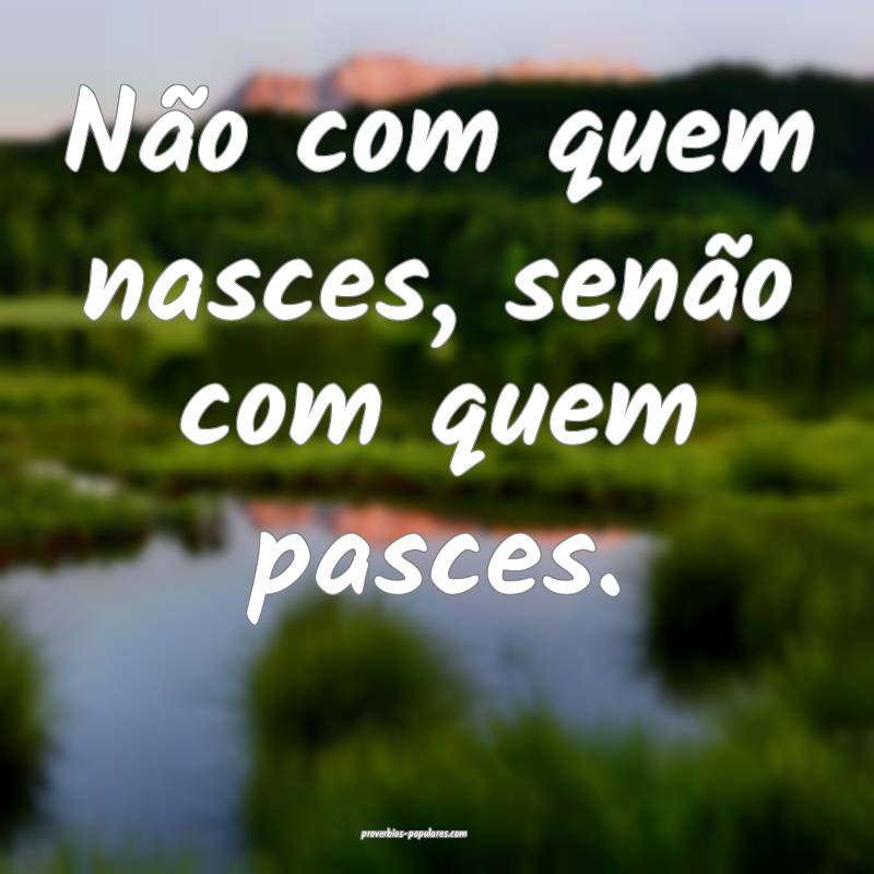 Não com quem nasces, senão com quem pasces.
...