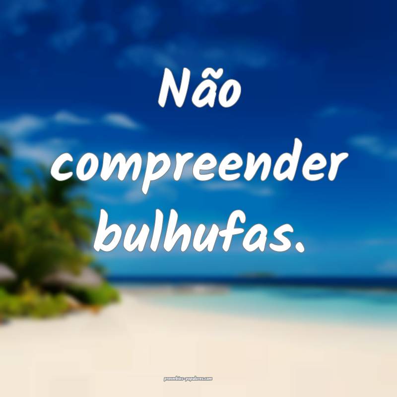 Não compreender bulhufas.
...