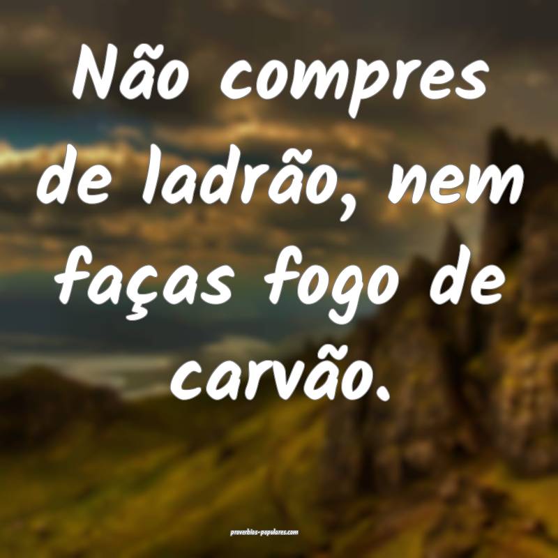 Não compres de ladrão, nem faças fogo de carvã ...