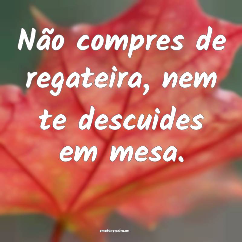 Não compres de regateira, nem te descuides em mes ...
