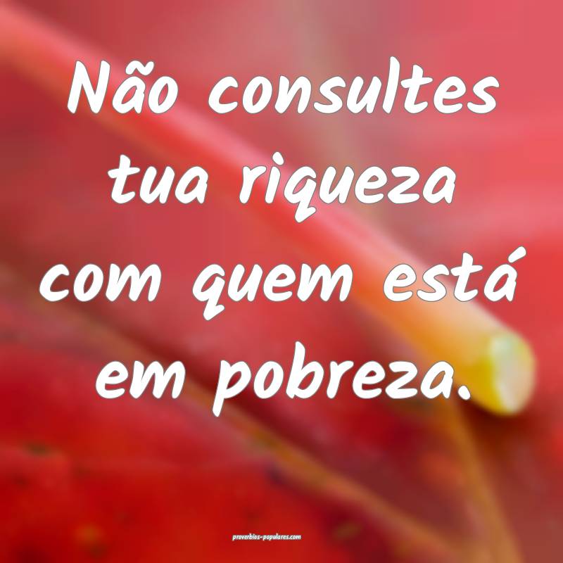 Não consultes tua riqueza com quem está em pobreza.
...
