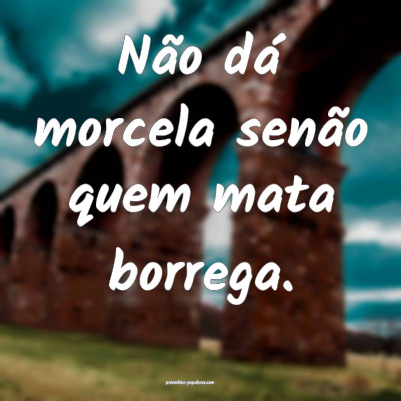 Não dá morcela senão quem mata borrega.
...