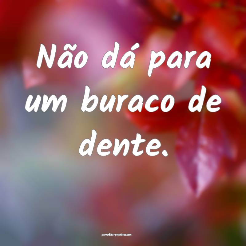 Não dá para um buraco de dente.
...