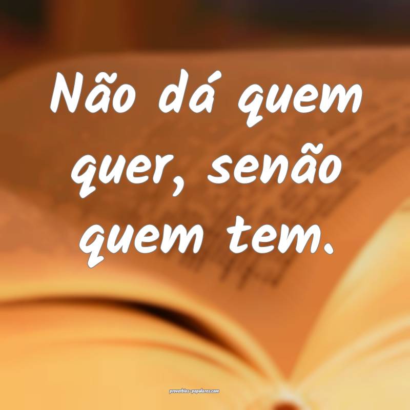 Não dá quem quer, senão quem tem.
...
