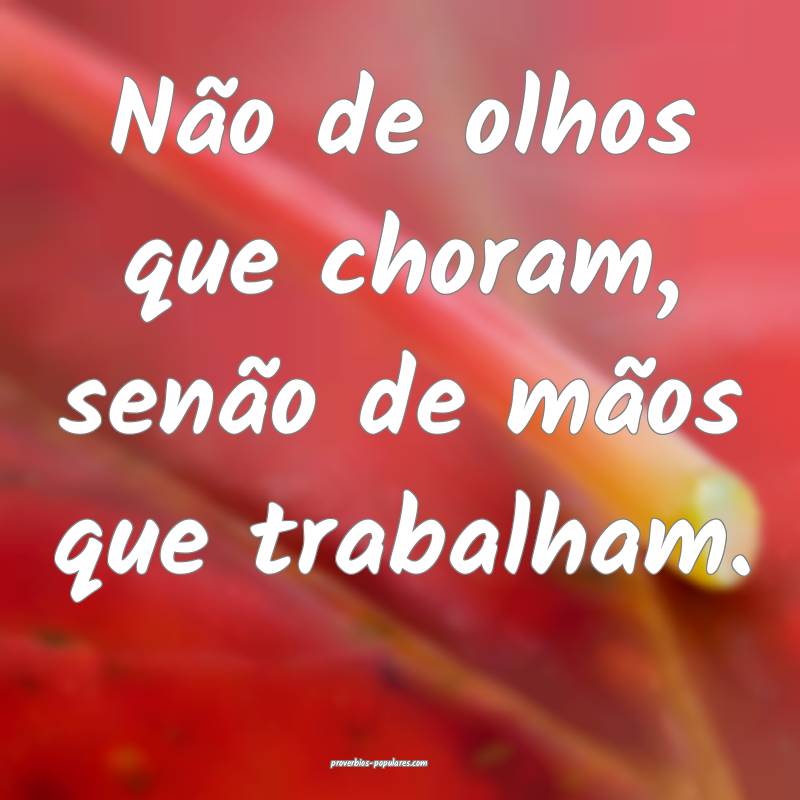 Não de olhos que choram, senão de mãos que trabalham.
...