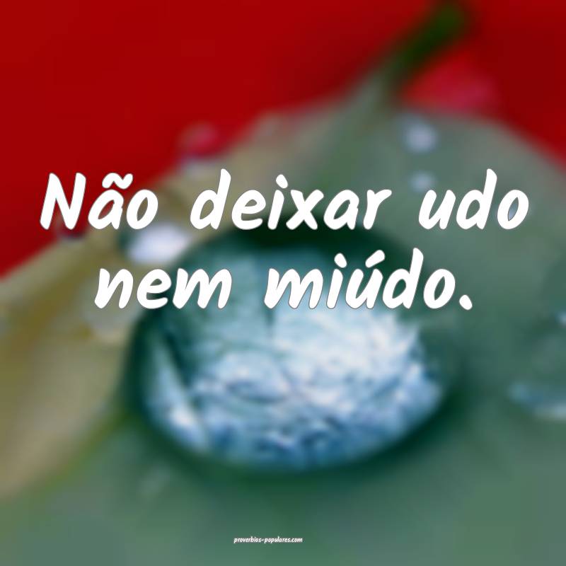 Não deixar udo nem miúdo.
...