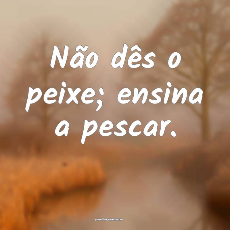 Não dês o peixe; ensina a pescar.
...