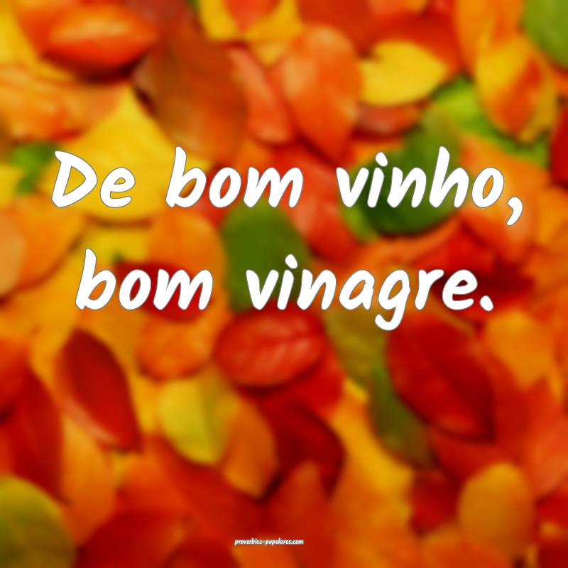 De bom vinho, bom vinagre.
 ...