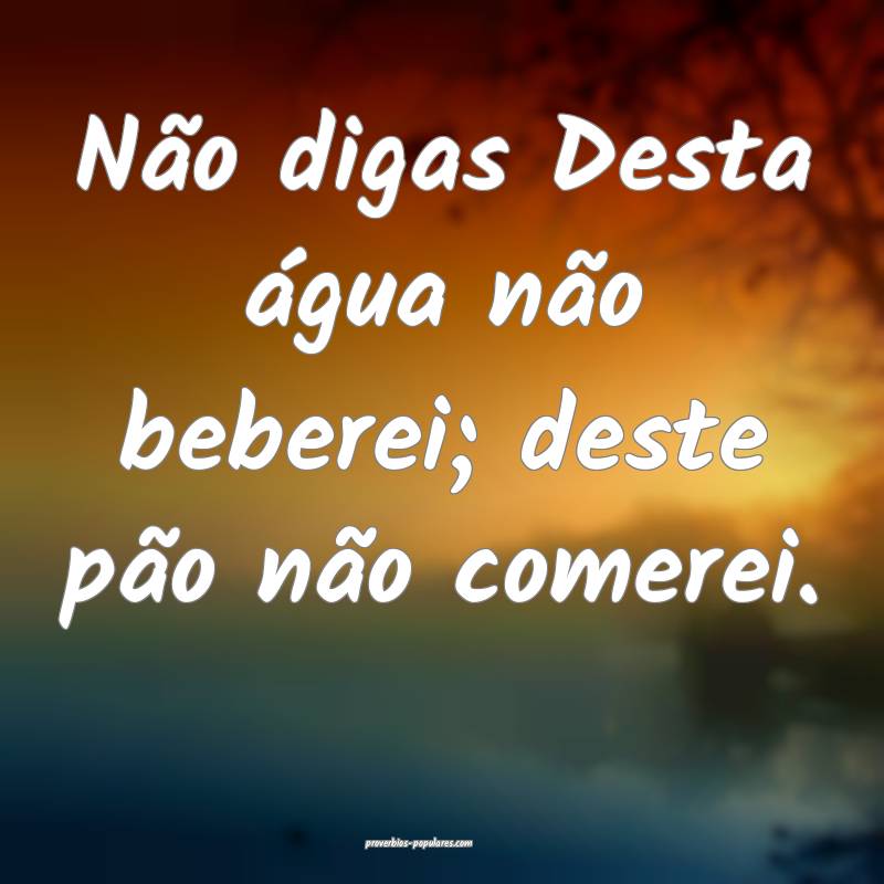 Não digas Desta água não beberei; deste pão não comerei.
...