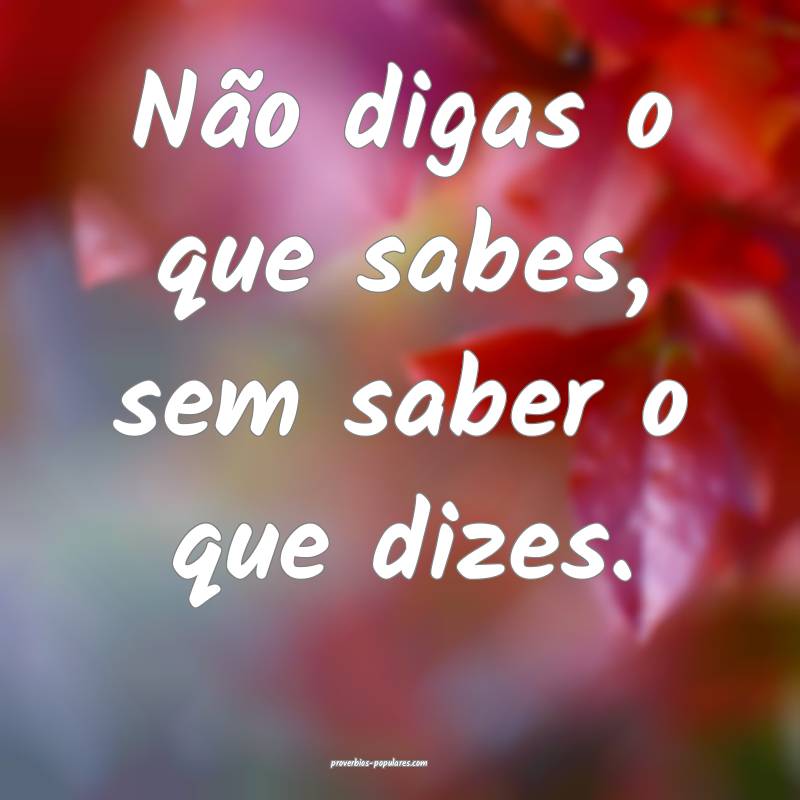 Não digas o que sabes, sem saber o que dizes.
...