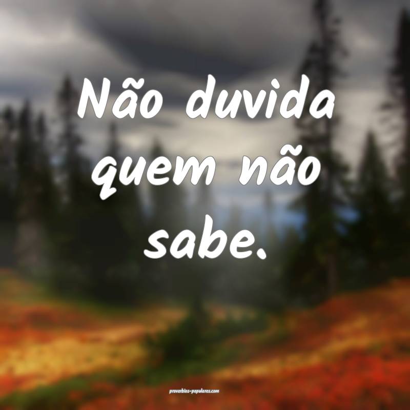 Não duvida quem não sabe.
...