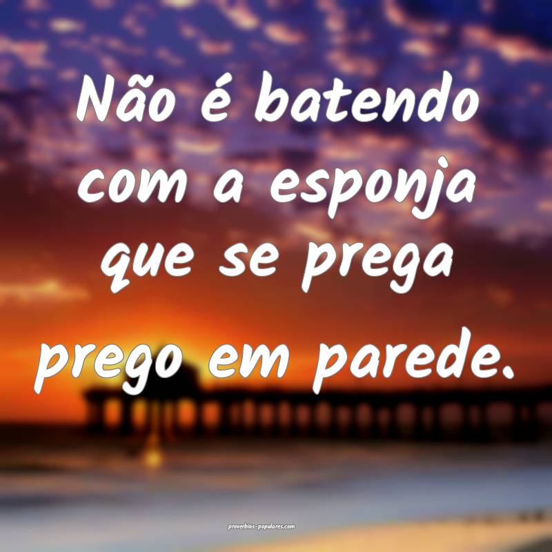 Não é batendo com a esponja que se prega prego e ...