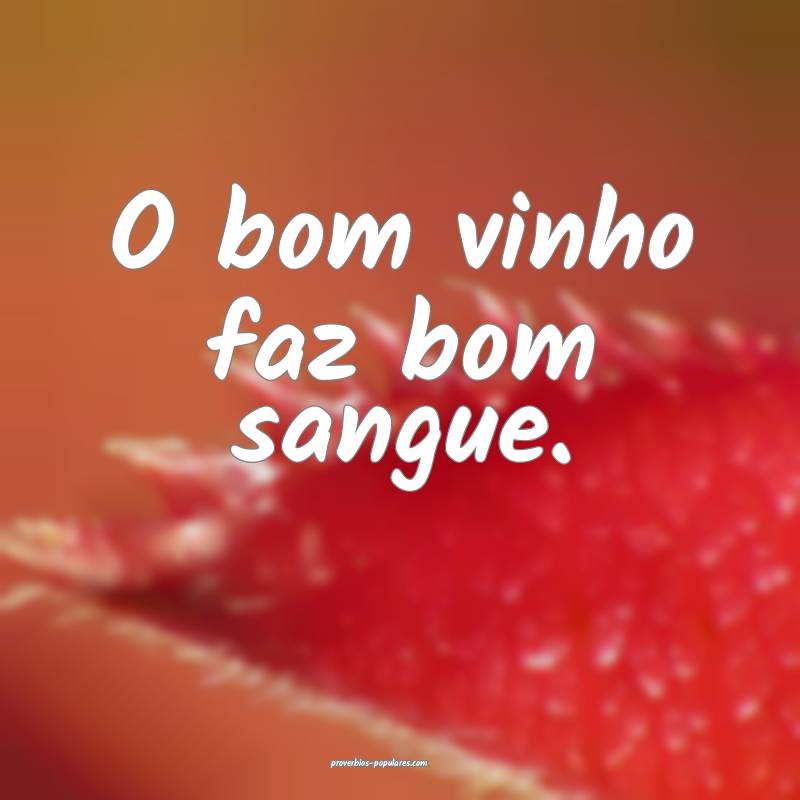 O bom vinho faz bom sangue.
...