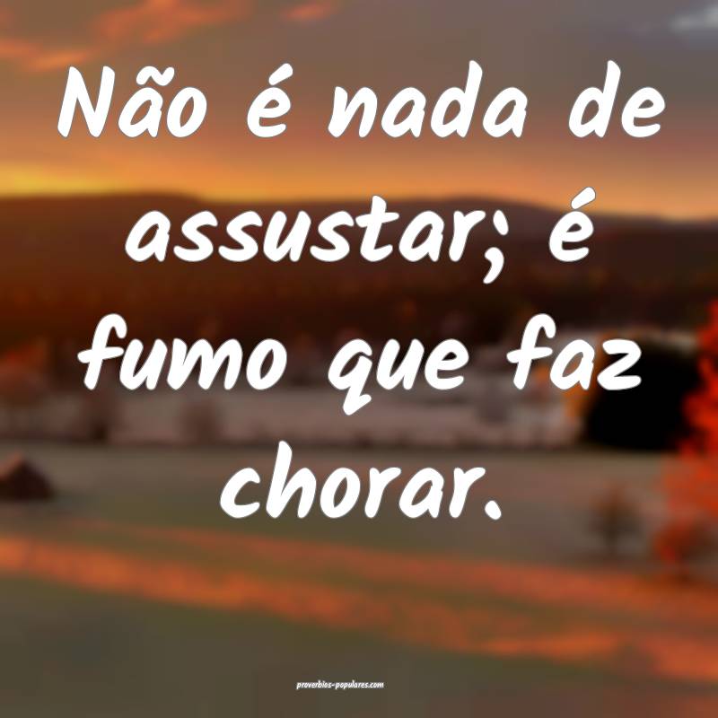 Não é nada de assustar; é fumo que faz chorar.
...