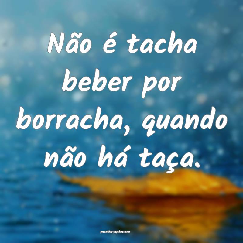 Não é tacha beber por borracha, quando não há taça.
...