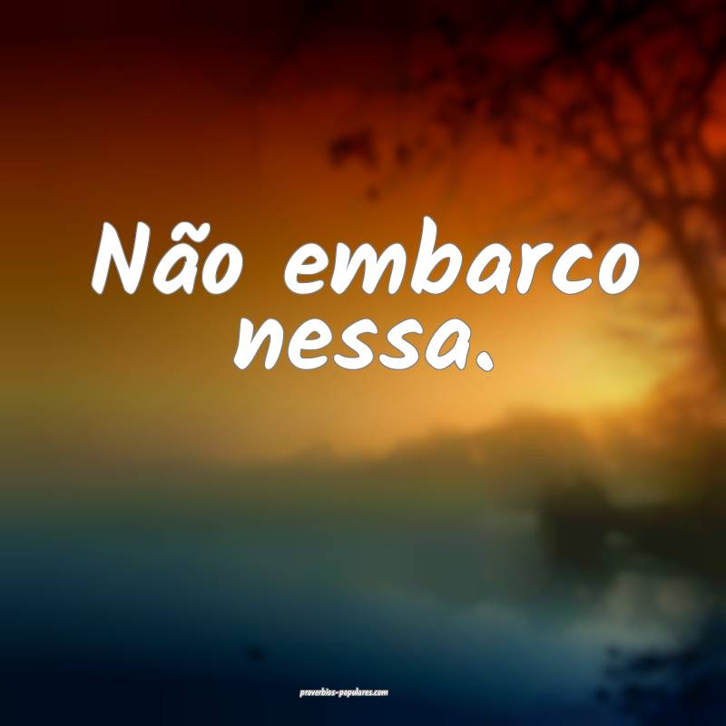 Não embarco nessa.
...