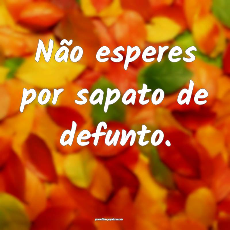 Não esperes por sapato de defunto.
...