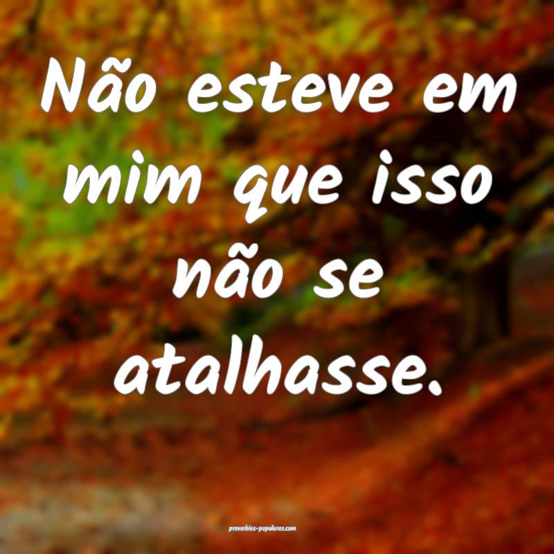 Não esteve em mim que isso não se atalhasse.
 ...