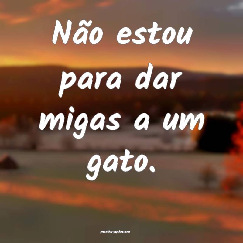 Não estou para dar migas a um gato.
...