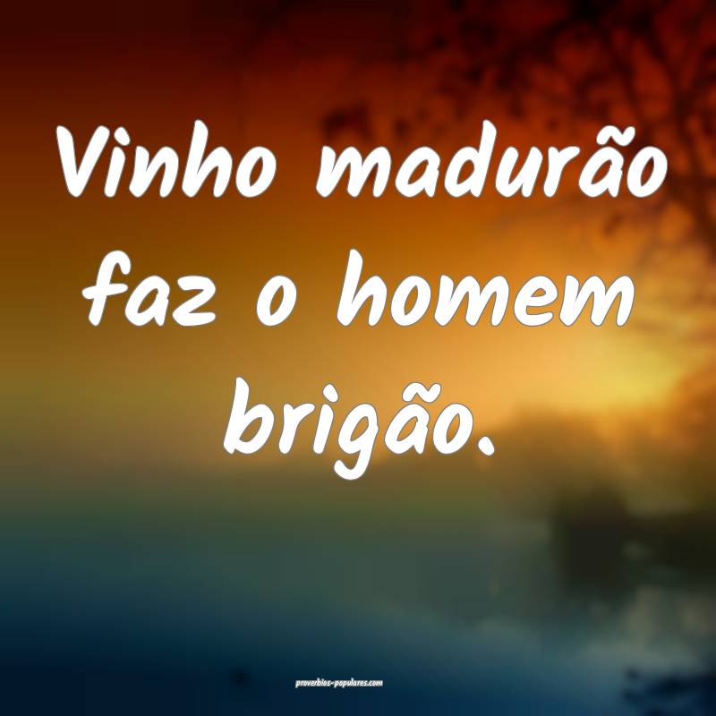 Vinho madurão faz o homem brigão.
...