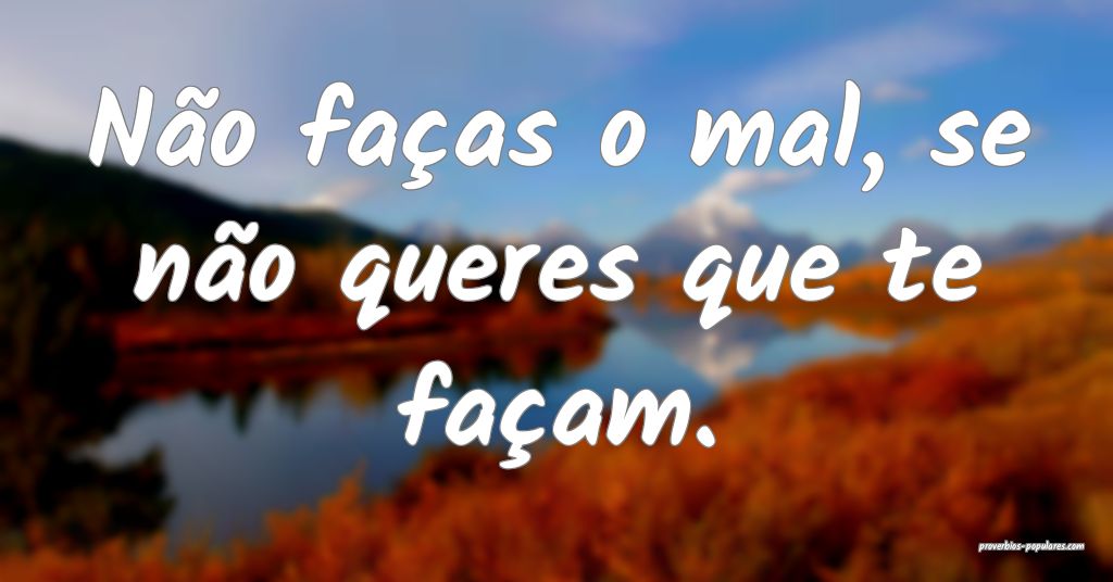 Não faças o mal, se não queres que te façam.
 ...