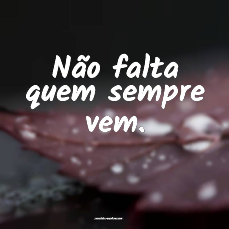 Não falta quem sempre vem.
 ...