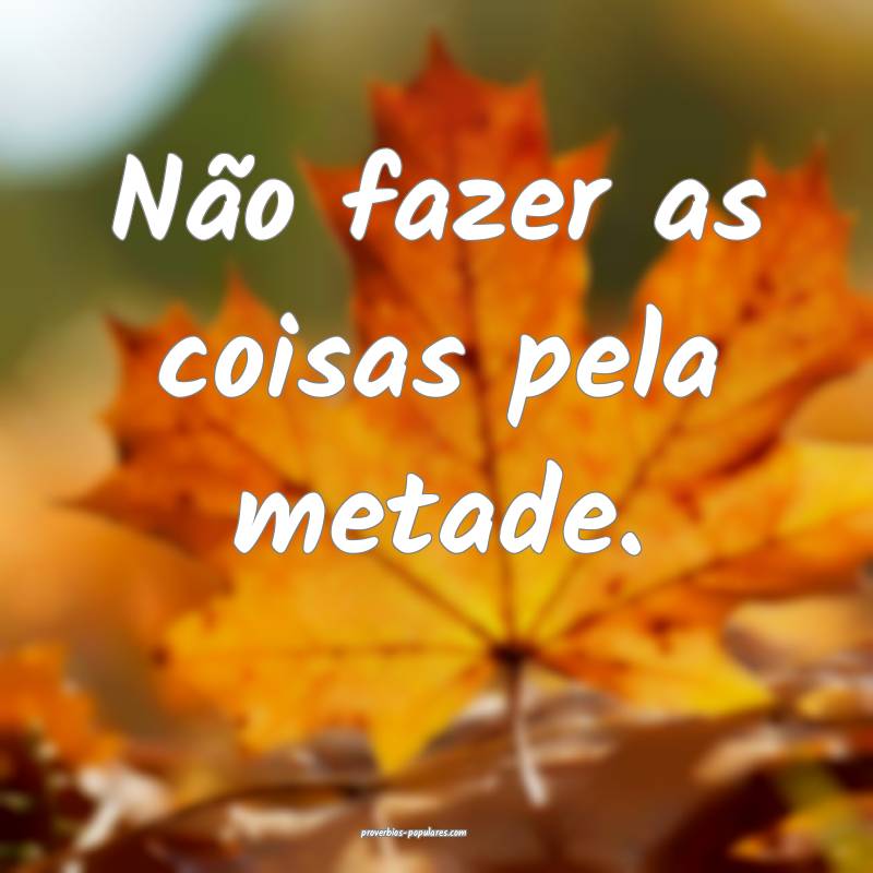 Não fazer as coisas pela metade.
...