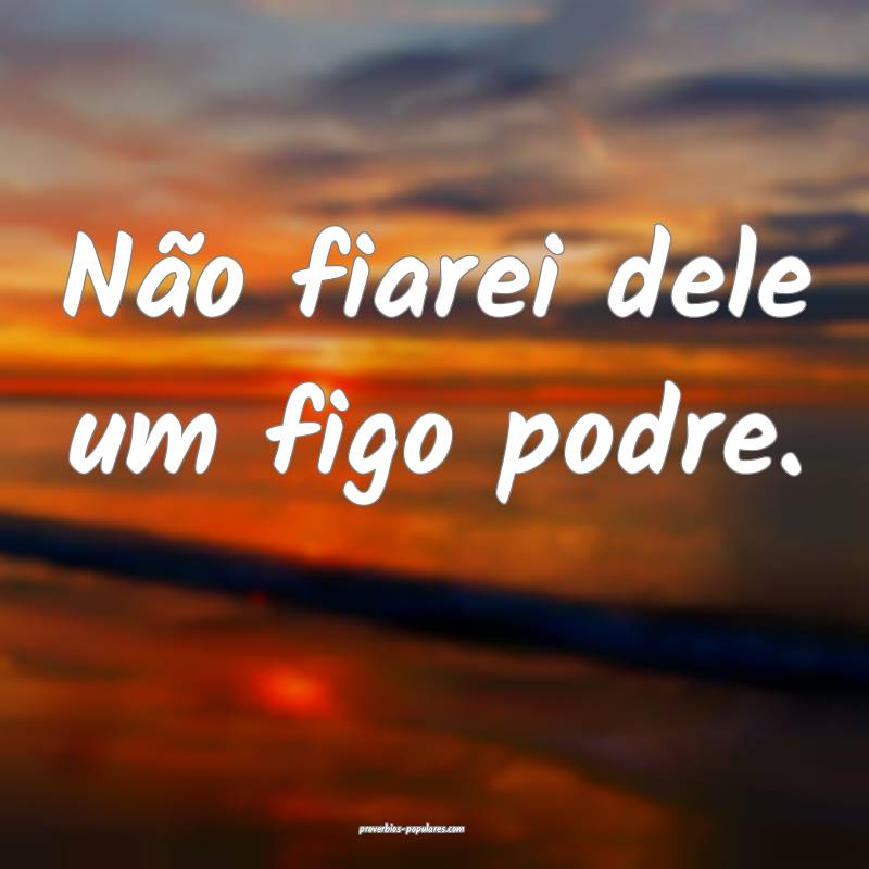 Não fiarei dele um figo podre.
...