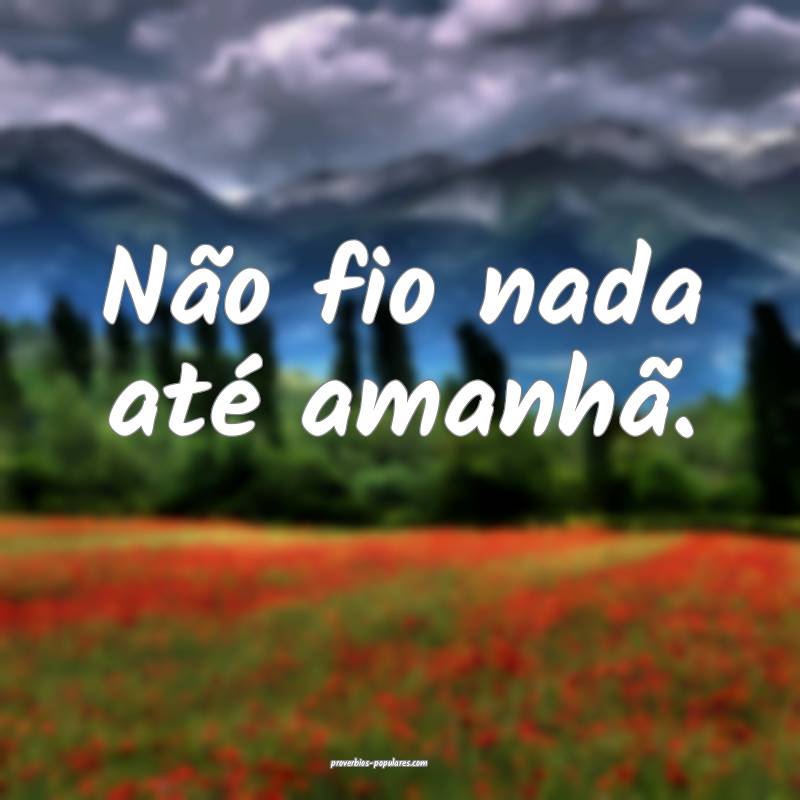 Não fio nada até amanhã.
 ...