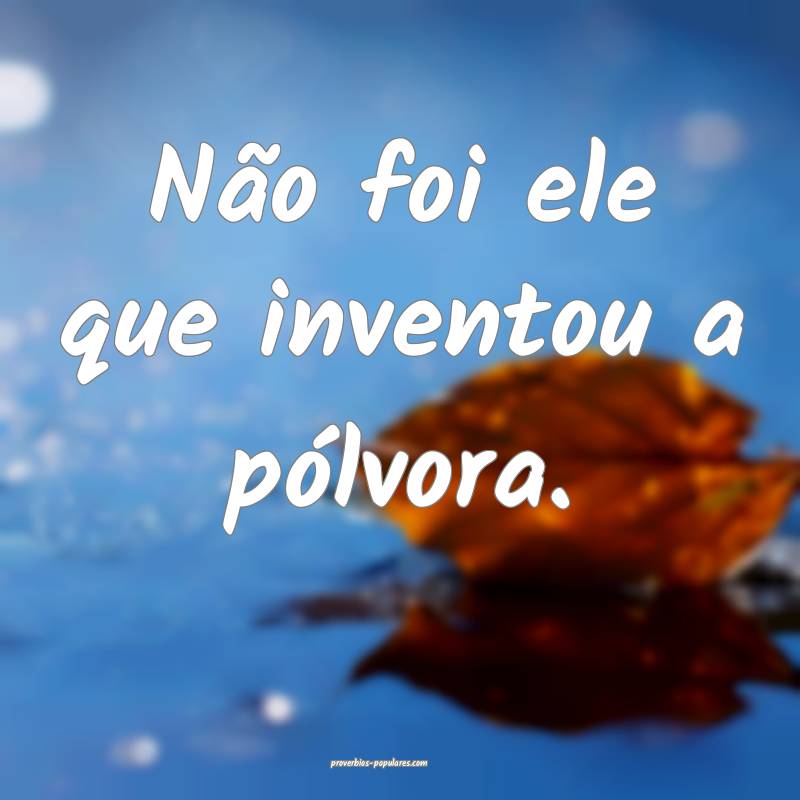Não foi ele que inventou a pólvora.
...